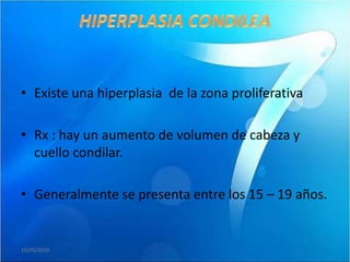 • Existe una hiperplasia de la zona proliferativa

• Rx : hay un aumento de volumen de cabeza y
  cuello condilar.

• Generalmente se presenta entre los 15 – 19 años.


19/05/2010
 