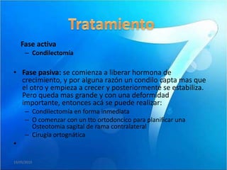 Fase activa
      – Condilectomía

• Fase pasiva: se comienza a liberar hormona de
  crecimiento, y por alguna razón un condilo capta mas que
  el otro y empieza a crecer y posteriormente se estabiliza.
  Pero queda mas grande y con una deformidad
  importante, entonces acá se puede realizar:
      – Condilectomía en forma inmediata
      – O comenzar con un tto ortodoncico para planificar una
        Osteotomia sagital de rama contralateral
      – Cirugía ortognática
•

19/05/2010
 