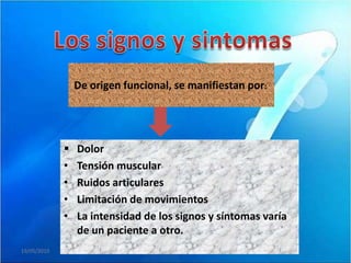 De origen funcional, se manifiestan por:




                Dolor
             •   Tensión muscular
             •   Ruidos articulares
             •   Limitación de movimientos
             •   La intensidad de los signos y síntomas varía
                 de un paciente a otro.
19/05/2010
 