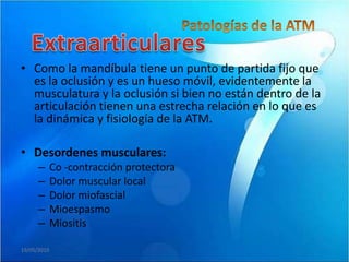 • Como la mandíbula tiene un punto de partida fijo que
  es la oclusión y es un hueso móvil, evidentemente la
  musculatura y la oclusión si bien no están dentro de la
  articulación tienen una estrecha relación en lo que es
  la dinámica y fisiología de la ATM.

• Desordenes musculares:
      –      Co -contracción protectora
      –      Dolor muscular local
      –      Dolor miofascial
      –      Mioespasmo
      –      Miositis

19/05/2010
 