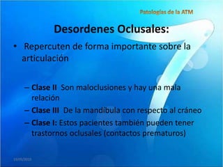 Desordenes Oclusales:
• Repercuten de forma importante sobre la
  articulación

      – Clase II Son maloclusiones y hay una mala
        relación
      – Clase III De la mandíbula con respecto al cráneo
      – Clase I: Estos pacientes también pueden tener
        trastornos oclusales (contactos prematuros)

19/05/2010
 