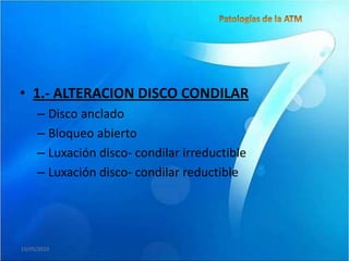 • 1.- ALTERACION DISCO CONDILAR
     – Disco anclado
     – Bloqueo abierto
     – Luxación disco- condilar irreductible
     – Luxación disco- condilar reductible




19/05/2010
 