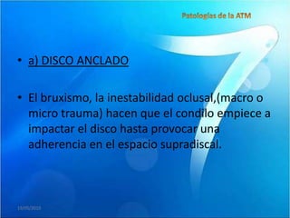 • a) DISCO ANCLADO

• El bruxismo, la inestabilidad oclusal,(macro o
  micro trauma) hacen que el condilo empiece a
  impactar el disco hasta provocar una
  adherencia en el espacio supradiscal.



19/05/2010
 
