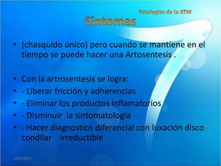 • (chasquido único) pero cuando se mantiene en el
  tiempo se puede hacer una Artosentesis .

•   Con la artrosentesis se logra:
•   - Liberar fricción y adherencias
•   - Eliminar los productos inflamatorios
•   - Disminuir la sintomatología
•   - Hacer diagnostico diferencial con luxación disco
    condilar irreductible

19/05/2010
 