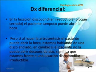 Dx diferencial:
• En la luxación discocondilar irreductible (bloque
  cerrado) el paciente tampoco puede abrir la
  boca.

• Pero si al hacer la artrosentesis el paciente
  puede abrir la boca, estamos hablando de una
  disco anclado; en cambio si el paciente no la
  puede abrir después de eso, significa que
  estamos frente a una luxación discocondilar
  irreductible.
19/05/2010
 