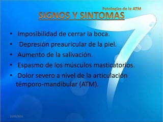 •    Imposibilidad de cerrar la boca.
•     Depresión preauricular de la piel.
•    Aumento de la salivación.
•    Espasmo de los músculos masticatorios.
•    Dolor severo a nivel de la articulación
    témporo-mandibular (ATM).



19/05/2010
 