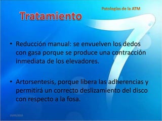 • Reducción manual: se envuelven los dedos
  con gasa porque se produce una contracción
  inmediata de los elevadores.

• Artorsentesis, porque libera las adherencias y
  permitirá un correcto deslizamiento del disco
  con respecto a la fosa.

19/05/2010
 