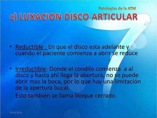 • Reductible : En que el disco esta adelante y
  cuando el paciente comienza a abrir se reduce

• Irreductible: Donde el condilo comienza a al
  disco y hasta ahí llega la abertura, no se puede
  abrir mas la boca, por lo que hay una limitación
  de la apertura bucal.
  Esto también se llama bloque cerrado.

19/05/2010
 