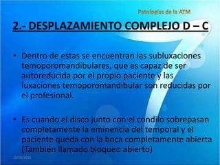 2.- DESPLAZAMIENTO COMPLEJO D – C

• Dentro de estas se encuentran las subluxaciones
  temoporomandibulares, que es capaz de ser
  autoreducida por el propio paciente y las
  luxaciones temoporomandibular son reducidas por
  el profesional.

• Es cuando el disco junto con el condilo sobrepasan
  completamente la eminencia del temporal y el
  paciente queda con la boca completamente abierta
  (También llamado bloqueo abierto)
19/05/2010
 