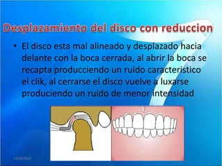 • El disco esta mal alineado y desplazado hacia
  delante con la boca cerrada, al abrir la boca se
  recapta producciendo un ruido caracteristico
  el clik, al cerrarse el disco vuelve a luxarse
  produciendo un ruido de menor intensidad




19/05/2010
 