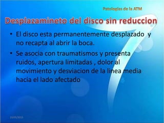 • El disco esta permanentemente desplazado y
  no recapta al abrir la boca.
• Se asocia con traumatismos y presenta
  ruidos, apertura limitadas , dolor al
  movimiento y desviacion de la linea media
  hacia el lado afectado



19/05/2010
 