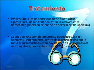 • Prevención: a los paciente que tiene hiperlaxitud
    ligamentaria, deben tratar de evitar los movimientos
    bordeantes (se deben cuidar de no hacer máxima apertura).


  • Cuando se luxa completamente se puede producir un
    hemartos (sangramiento dentro de la articulación) por lo
    tanto si pasa mucho tiempo hay riesgo de que se produzca
    una anquilosis, por eso hay que reducir precozmente.




19/05/2010
 