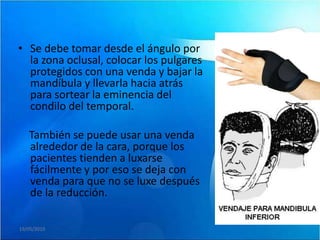 • Se debe tomar desde el ángulo por
  la zona oclusal, colocar los pulgares
  protegidos con una venda y bajar la
  mandíbula y llevarla hacia atrás
  para sortear la eminencia del
  condilo del temporal.

   También se puede usar una venda
   alrededor de la cara, porque los
   pacientes tienden a luxarse
   fácilmente y por eso se deja con
   venda para que no se luxe después
   de la reducción.

19/05/2010
 