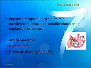 • Implante temporal: acá se limita el
  movimiento, porque el condilo choca con el
  implante y no se luxa.

• Antiflamatorios
• Dieta blanda
• Ferula de descarga un año


19/05/2010
 
