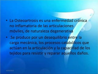 • La Osteoartrosis es una enfermedad crónica
  no inflamatoria de las articulaciones
  móviles, de naturaleza degenerativa
• .Se produce por un desequilibrio entre la
  carga mecánica, los procesos catabólicos que
  actúan en la articulación y la capacidad de los
  tejidos para resistir y reparar aquellos daños.


19/05/2010
 