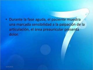 • Durante la fase aguda, el paciente muestra
  una marcada sensibilidad a la palpación de la
  articulación, el área preauricular presenta
  dolor.




19/05/2010
 