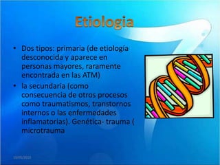 • Dos tipos: primaria (de etiología
  desconocida y aparece en
  personas mayores, raramente
  encontrada en las ATM)
• la secundaria (como
  consecuencia de otros procesos
  como traumatismos, transtornos
  internos o las enfermedades
  inflamatorias). Genética- trauma (
  microtrauma


19/05/2010
 