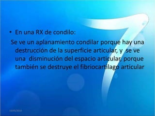 • En una RX de condilo:
 Se ve un aplanamiento condilar porque hay una
  destrucción de la superficie articular, y se ve
  una disminución del espacio articular, porque
  también se destruye el fibriocartilago articular




19/05/2010
 