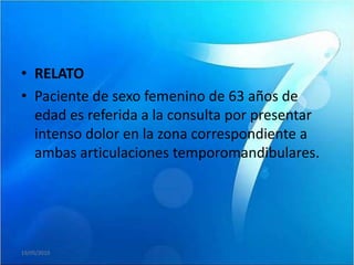 • RELATO
• Paciente de sexo femenino de 63 años de
  edad es referida a la consulta por presentar
  intenso dolor en la zona correspondiente a
  ambas articulaciones temporomandibulares.




19/05/2010
 