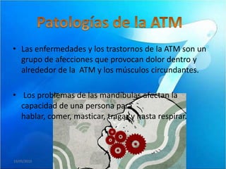 • Las enfermedades y los trastornos de la ATM son un
  grupo de afecciones que provocan dolor dentro y
  alrededor de la ATM y los músculos circundantes.

• Los problemas de las mandíbulas afectan la
  capacidad de una persona para
  hablar, comer, masticar, tragar y hasta respirar.



19/05/2010
 