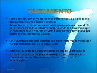• Férula oclusal, con contactos lo mas posterior posible y que tenga
  guía canina, incisiva o función de grupo
• Relajantes musculares porque cada vez que se esta contrayendo la
  musculatura elevadora estamos comprimiendo la articulación, que
  se encuentra desde el punto de vista biológico muy disminuida, por
  lo que es muy importante aliviarla.

• Cirugía Artroscopica para eliminar cualquier trastorno necrótico que
  vaya quedando dentro de la articulación.

• Artroplastía: remodelación con cirugía abierta de la articulación
• Habitualmente estos paciente se manejan con corticoterapia o
  citostaticos que son fármacos que disminuyen su reacción
  inmunológica.


19/05/2010
 
