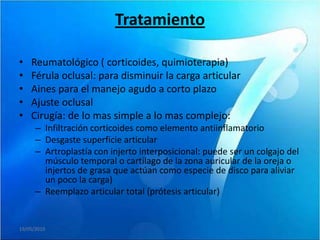 Tratamiento

•   Reumatológico ( corticoides, quimioterapia)
•   Férula oclusal: para disminuir la carga articular
•   Aines para el manejo agudo a corto plazo
•   Ajuste oclusal
•   Cirugía: de lo mas simple a lo mas complejo:
      – Infiltración corticoides como elemento antiinflamatorio
      – Desgaste superficie articular
      – Artroplastía con injerto interposicional: puede ser un colgajo del
        músculo temporal o cartílago de la zona auricular de la oreja o
        injertos de grasa que actúan como especie de disco para aliviar
        un poco la carga)
      – Reemplazo articular total (prótesis articular)


19/05/2010
 