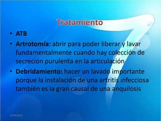 • ATB
• Artrotomía: abrir para poder liberar y lavar
  fundamentalmente cuando hay colección de
  secreción purulenta en la articulación
• Debridamiento: hacer un lavado importante
  porque la instalación de una artritis infecciosa
  también es la gran causal de una anquilosis


19/05/2010
 