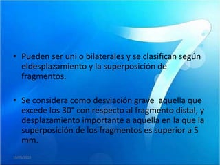 • Pueden ser uni o bilaterales y se clasifican según
  eldesplazamiento y la superposición de
  fragmentos.

• Se considera como desviación grave aquella que
  excede los 30° con respecto al fragmento distal, y
  desplazamiento importante a aquella en la que la
  superposición de los fragmentos es superior a 5
  mm.
19/05/2010
 