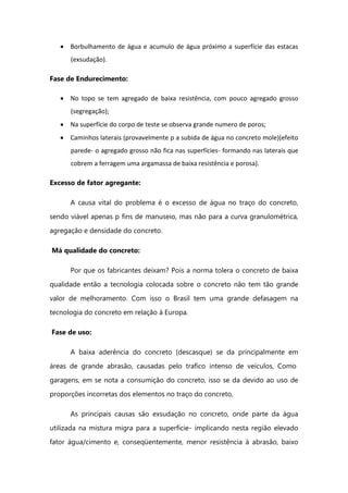 Borbulhamento de água e acumulo de água próximo a superfície das estacas
(exsudação).
Fase de Endurecimento:
No topo se tem agregado de baixa resistência, com pouco agregado grosso
(segregação);
Na superfície do corpo de teste se observa grande numero de poros;
Caminhos laterais (provavelmente p a subida de água no concreto mole)(efeito
parede- o agregado grosso não fica nas superfícies- formando nas laterais que
cobrem a ferragem uma argamassa de baixa resistência e porosa).
Excesso de fator agregante:
A causa vital do problema é o excesso de água no traço do concreto,
sendo viável apenas p fins de manuseio, mas não para a curva granulométrica,
agregação e densidade do concreto.
Má qualidade do concreto:
Por que os fabricantes deixam? Pois a norma tolera o concreto de baixa
qualidade então a tecnologia colocada sobre o concreto não tem tão grande
valor de melhoramento. Com isso o Brasil tem uma grande defasagem na
tecnologia do concreto em relação à Europa.
Fase de uso:
A baixa aderência do concreto (descasque) se da principalmente em
áreas de grande abrasão, causadas pelo trafico intenso de veículos, Como
garagens, em se nota a consumição do concreto, isso se da devido ao uso de
proporções incorretas dos elementos no traço do concreto,
As principais causas são exsudação no concreto, onde parte da água
utilizada na mistura migra para a superfície- implicando nesta região elevado
fator água/cimento e, conseqüentemente, menor resistência à abrasão, baixo
 