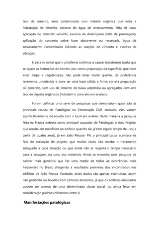 teor de cimento, areia contaminada com matéria orgânica que inibe a
hidratação do cimento, excesso de água de amassamento, falta de cura,
aplicação do concreto vencido, excesso de desempeno (falta de prumagem),
aplicação do concreto sobre base absorvente ou ressecada, água de
amassamento contaminada inibindo as reações do cimento e excesso de
vibração.
E para se evitar que o problema continue a causar transtornos basta que
se sigam as instruções de correto uso, como preparação da superfície, que deve
estar limpa e regularizada, não pode estar muito quente, de preferência
levemente umedecida e deve ser uma base sólida e firme; correta preparação
do concreto, sem uso de cimento de baixa aderência ou agregados com alto
teor de dejetos orgânicos (hidratam o concreto em excesso).
Foram colhidas uma serie de pesquisas que demonstram quais são as
principais causas de Patologias na Construção Civil, contudo, elas variam
significativamente de acordo com o local em analise. Desta maneira a pesquisa
feita na França detecta como principal causador de Patologias o mau Projeto,
que resulta em malefícios ao edifício quando ele já tem algum tempo de uso( a
partir de quatro anos), já em João Pessoa- PA, a principal causa acontece na
fase de execução do projeto, que muitas vezes não recebe o tratamento
adequado a cada situação ou que ainda não se respeita o tempo necessário
para a secagem, ou cura, dos materiais. Ainda se encontra uma pesquisa de
caráter mais genérico que faz uma media de todas as ocorrências mais
freqüentes no Brasil, chegando a resultados próximos dos encontrados nos
edifícios de João Pessoa. Contudo, esses dados são apenas estatísticos, assim
não podendo ser levados com certezas absolutas, já que os edifícios analisados
podem ser apenas de uma determinada classe social, ou ainda levar em
consideração padrões diferentes entre si.
Manifestações patológicas
 