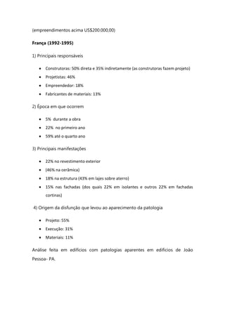 (empreendimentos acima US$200.000,00)
França (1992-1995)
1) Principais responsáveis
Construtoras: 50% direta e 35% indiretamente (as construtoras fazem projeto)
Projetistas: 46%
Empreendedor: 18%
Fabricantes de materiais: 13%
2) Época em que ocorrem
5% durante a obra
22% no primeiro ano
59% até o quarto ano
3) Principais manifestações
22% no revestimento exterior
(46% na cerâmica)
18% na estrutura (43% em lajes sobre aterro)
15% nas fachadas (dos quais 22% em isolantes e outros 22% em fachadas
cortinas)
4) Origem da disfunção que levou ao aparecimento da patologia
Projeto: 55%
Execução: 31%
Materiais: 11%
Análise feita em edifícios com patologias aparentes em edifícios de João
Pessoa- PA.
 