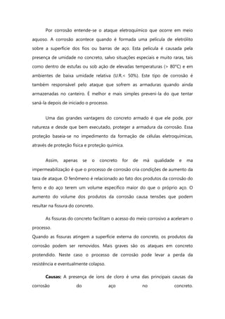 Por corrosão entende-se o ataque eletroquímico que ocorre em meio
aquoso. A corrosão acontece quando é formada uma película de eletrólito
sobre a superfície dos fios ou barras de aço. Esta película é causada pela
presença de umidade no concreto, salvo situações especiais e muito raras, tais
como dentro de estufas ou sob ação de elevadas temperaturas (> 80°C) e em
ambientes de baixa umidade relativa (U.R.< 50%). Este tipo de corrosão é
também responsável pelo ataque que sofrem as armaduras quando ainda
armazenadas no canteiro. É melhor e mais simples preveni-la do que tentar
saná-la depois de iniciado o processo.
Uma das grandes vantagens do concreto armado é que ele pode, por
natureza e desde que bem executado, proteger a armadura da corrosão. Essa
proteção baseia-se no impedimento da formação de células eletroquímicas,
através de proteção física e proteção química.
Assim, apenas se o concreto for de má qualidade e ma
impermeabilização é que o processo de corrosão cria condições de aumento da
taxa de ataque. O fenômeno é relacionado ao fato dos produtos da corrosão do
ferro e do aço terem um volume específico maior do que o próprio aço. O
aumento do volume dos produtos da corrosão causa tensões que podem
resultar na fissura do concreto.
As fissuras do concreto facilitam o acesso do meio corrosivo a aceleram o
processo.
Quando as fissuras atingem a superfície externa do concreto, os produtos da
corrosão podem ser removidos. Mais graves são os ataques em concreto
protendido. Neste caso o processo de corrosão pode levar a perda da
resistência e eventualmente colapso.
Causas: A presença de íons de cloro é uma das principais causas da
corrosão do aço no concreto.
 