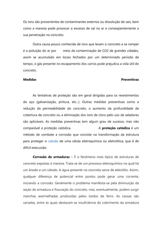 Os íons são provenientes de contaminantes externos ou dissolução de sais, bem
como a maresia pode provocar o excesso de sal no ar e conseqüentemente a
sua penetração no concreto.
Outra causa pouco conhecida de íons que levam o concreto a se romper
é a poluição do ar por meio da contaminação de CO2 de grandes cidades,
assim se acumulado em locais fechados por um determinado período de
tempo, o gás presente no escapamento dos carros pode prejudica a vida útil do
concreto.
Medidas Preventivas
As tentativas de proteção são em geral dirigidas para os revestimentos
do aço (galvanização, pintura, etc...). Outras medidas preventivas como a
redução da permeabilidade do concreto, o aumento da profundidade de
cobertura de concreto ou a eliminação dos íons de cloro pelo uso de seladores
são aplicáveis. As medidas preventivas tem algum grau de sucesso, mas não
comparável à proteção catódica. A proteção catódica é um
método de combate a corrosão que consiste na transformação da estrutura
para proteger o catodo de uma célula eletroquímica ou eletrolítica, que é de
dificil execussão.
Corrosão de armaduras – É o fenômeno mais típico de estruturas de
concreto expostas à maresia. Trata-se de um processo eletroquímico no qual há
um ânodo e um cátodo. A água presente no concreto serve de eletrólito. Assim,
qualquer diferença de potencial entre pontos pode gerar uma corrente,
iniciando a corrosão. Geralmente o problema manifesta-se pela diminuição da
seção de armadura e fissuração do concreto, mas, eventualmente, podem surgir
manchas avermelhadas produzidas pelos óxidos de ferro. As causas são
variadas, entre as quais destacam-se insuficiência do cobrimento da armadura
 