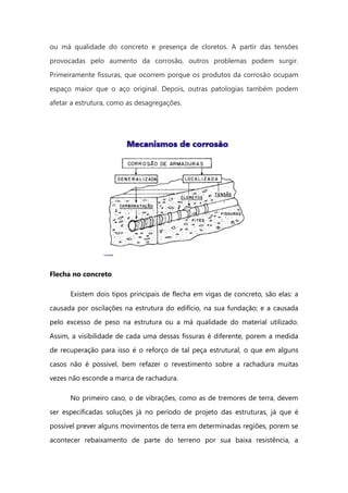 ou má qualidade do concreto e presença de cloretos. A partir das tensões
provocadas pelo aumento da corrosão, outros problemas podem surgir.
Primeiramente fissuras, que ocorrem porque os produtos da corrosão ocupam
espaço maior que o aço original. Depois, outras patologias também podem
afetar a estrutura, como as desagregações.
Flecha no concreto
Existem dois tipos principais de flecha em vigas de concreto, são elas: a
causada por oscilações na estrutura do edifício, na sua fundação; e a causada
pelo excesso de peso na estrutura ou a má qualidade do material utilizado.
Assim, a visibilidade de cada uma dessas fissuras é diferente, porem a medida
de recuperação para isso é o reforço de tal peça estrutural, o que em alguns
casos não é possível, bem refazer o revestimento sobre a rachadura muitas
vezes não esconde a marca de rachadura.
No primeiro caso, o de vibrações, como as de tremores de terra, devem
ser especificadas soluções já no período de projeto das estruturas, já que é
possível prever alguns movimentos de terra em determinadas regiões, porem se
acontecer rebaixamento de parte do terreno por sua baixa resistência, a
 