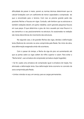 dificuldade de prever é maior, porem as normas técnicas determinam que se
calcule fundações com um coeficiente de menor capacidade a compressão do
que o encontrado para o terreno. Com isso se previne grande parte das
possíveis flechas e fissuras em vigas. Contudo, vale lembrar que as estruturas e
também vedações devem, em parte, trabalhar, assim gerando pequenas fissuras
em suas peças. O que determina o grau de risco causado por essa fissura é o
seu tamanho e o seu posicionamento na estrutura. As ocasionadas na vedação
são meras decorrências do movimento das estruturas.
No segundo caso, o de grandes flechas das vigas, devidas à deformação
lenta (fluência) do concreto na zona comprimida pela flexão. No início da obra,
essa deformação exagerada ainda não aconteceu.
Com o passar do tempo, a flecha da viga do piso vai aumentando até
que as portas sobre as vigas soltem do trilho superior e caiam. Para evitar a
“flecha lenta”, usar armadura de compressão (armadura dupla Sugestão):
• Se for usada uma armadura de compressão igual à armadura de tração, fica
eliminada a deformação lenta. Essa deformação lenta ocorreria no concreto da
zona comprimida pela flexão.
• Limitar a tensão no aço, em serviço, para as cargas permanentes.
 