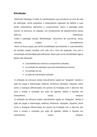 Introdução
Definindo Patologia: É todas as manifestações cuja ocorrência no ciclo de vida
da edificação, venha prejudicar o desempenho esperado do edifício e suas
partes (subsistemas, elementos e componentes). Assim a patologia pode
ocorrer na estrutura, na vedação, nos componentes de abastecimento (dutos
elétricos, hidráulicos).
Então a patologia estuda: Manifestação, mecanismo de ocorrência, causa,
natureza, origens e conseqüências.
Assim se busca peças que tenha durabilidade (aumentando o custo-benefício
do produto usado): produto com vida útil a cima do esperado, mas com a
manutenção recomendada pelo fabricante. Assim para se ter durabilidade alguns
fatores são relevantes:
à durabilidade dos materiais e componentes utilizados;
às condições de exposição a que está submetido (ao entorno);
às condições de uso;
às ações de manutenção realizadas.
A utilização da estrutura estará naturalmente sujeita ao “desgaste”, devido à
ação de cargas e sobrecargas, estáticas, dinâmicas, vibrações, impactos, assim
como a recalques diferenciados em pontos da fundação com o decorrer dos
anos e erosão e cavitação por ação de agentes sólidos e líquidos em
reservatórios, canais, tanques.
A utilização da estrutura estará naturalmente sujeita ao “desgaste”, devido à
ação de cargas e sobrecargas, estáticas, dinâmicas, vibrações, impactos, assim
como a recalques diferenciados em pontos da fundação com o decorrer dos
anos e erosão e cavitação por ação de agentes sólidos e líquidos em
reservatórios, canais, tanques.
 