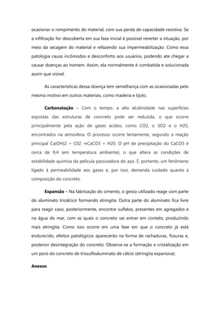 ocasionar o rompimento do material, com sua perda de capacidade resistiva. Se
a infiltração for descoberta em sua fase inicial é possível reverter a situação, por
meio da secagem do material e refazendo sua impermeabilização. Como essa
patologia causa incômodos e desconforto aos usuários, podendo ate chegar a
causar doenças ao homem. Assim, ela normalmente é combatida e solucionada
assim que visível.
As características dessa doença tem semelhança com as ocasionadas pelo
mesmo motivo em outros materiais, como madeira e tijolo.
Carbonatação – Com o tempo, a alta alcalinidade nas superfícies
expostas das estruturas de concreto pode ser reduzida, o que ocorre
principalmente pela ação de gases ácidos, como CO2, o SO2 e o H2S,
encontrados na atmosfera. O processo ocorre lentamente, segundo a reação
principal Ca(OH)2 + C02 →CaCO3 + H20. O pH de precipitação do CaCO3 é
cerca de 9,4 (em temperatura ambiente), o que altera as condições de
estabilidade química da película passivadora do aço. É, portanto, um fenômeno
ligado à permeabilidade aos gases e, por isso, demanda cuidado quanto à
composição do concreto.
Expansão – Na fabricação do cimento, o gesso utilizado reage com parte
do aluminato tricálcico formando etringita. Outra parte do aluminato fica livre
para reagir caso, posteriormente, encontre sulfatos, presentes em agregados e
na água do mar, com as quais o concreto vai entrar em contato, produzindo
mais etringita. Como isso ocorre em uma fase em que o concreto já está
endurecido, efeitos patológicos aparecerão na forma de rachaduras, fissuras e,
posterior desintegração do concreto. Observa-se a formação e cristalização em
um poro do concreto de trissulfoaluminato de cálcio (etringita expansiva).
Anexos
 