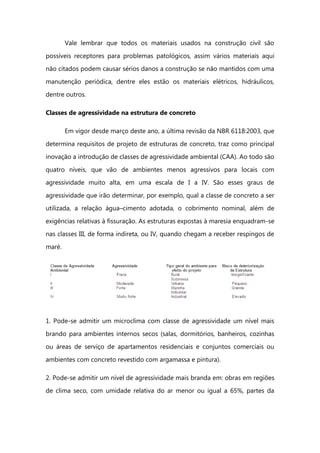 Vale lembrar que todos os materiais usados na construção civil são
possíveis receptores para problemas patológicos, assim vários materiais aqui
não citados podem causar sérios danos a construção se não mantidos com uma
manutenção periódica, dentre eles estão os materiais elétricos, hidráulicos,
dentre outros.
Classes de agressividade na estrutura de concreto
Em vigor desde março deste ano, a última revisão da NBR 6118:2003, que
determina requisitos de projeto de estruturas de concreto, traz como principal
inovação a introdução de classes de agressividade ambiental (CAA). Ao todo são
quatro níveis, que vão de ambientes menos agressivos para locais com
agressividade muito alta, em uma escala de I a IV. São esses graus de
agressividade que irão determinar, por exemplo, qual a classe de concreto a ser
utilizada, a relação água–cimento adotada, o cobrimento nominal, além de
exigências relativas à fissuração. As estruturas expostas à maresia enquadram-se
nas classes III, de forma indireta, ou IV, quando chegam a receber respingos de
maré.
1. Pode-se admitir um microclima com classe de agressividade um nível mais
brando para ambientes internos secos (salas, dormitórios, banheiros, cozinhas
ou áreas de serviço de apartamentos residenciais e conjuntos comerciais ou
ambientes com concreto revestido com argamassa e pintura).
2. Pode-se admitir um nível de agressividade mais branda em: obras em regiões
de clima seco, com umidade relativa do ar menor ou igual a 65%, partes da
 