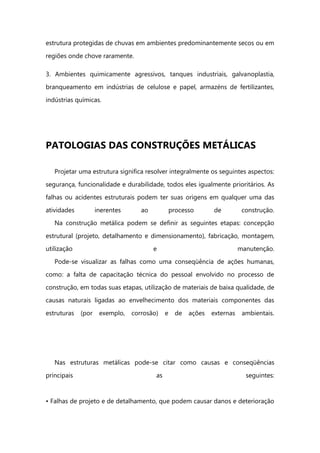 estrutura protegidas de chuvas em ambientes predominantemente secos ou em
regiões onde chove raramente.
3. Ambientes quimicamente agressivos, tanques industriais, galvanoplastia,
branqueamento em indústrias de celulose e papel, armazéns de fertilizantes,
indústrias químicas.
PATOLOGIAS DAS CONSTRUÇÕES METÁLICAS
Projetar uma estrutura significa resolver integralmente os seguintes aspectos:
segurança, funcionalidade e durabilidade, todos eles igualmente prioritários. As
falhas ou acidentes estruturais podem ter suas origens em qualquer uma das
atividades inerentes ao processo de construção.
Na construção metálica podem se definir as seguintes etapas: concepção
estrutural (projeto, detalhamento e dimensionamento), fabricação, montagem,
utilização e manutenção.
Pode-se visualizar as falhas como uma conseqüência de ações humanas,
como: a falta de capacitação técnica do pessoal envolvido no processo de
construção, em todas suas etapas, utilização de materiais de baixa qualidade, de
causas naturais ligadas ao envelhecimento dos materiais componentes das
estruturas (por exemplo, corrosão) e de ações externas ambientais.
Nas estruturas metálicas pode-se citar como causas e conseqüências
principais as seguintes:
• Falhas de projeto e de detalhamento, que podem causar danos e deterioração
 
