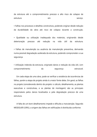 da estrutura até o comprometimento precoce e alto risco de colapso da
estrutura em serviço.
• Falhas nos processos e detalhes construtivos, podendo originar desde redução
da durabilidade da obra até risco de colapso durante a construção.
• Qualidade ou utilização inadequada dos materiais, originando desde
deterioração precoce até redução na vida útil da estrutura.
• Falhas de manutenção ou ausência de manutenção preventiva, derivando
numa possível degradação acelerada da estrutura, podendo comprometer a sua
segurança.
• Utilização indevida da estrutura, originado danos e redução da vida útil, com
comprometimento da segurança estrutural.
Em cada etapa de uma obra, pode-se verificar a existência de ocorrências de
falhas, porém a etapa de projeto ainda é a maior fonte delas. Em geral, as falhas
no projeto (considerando dentro do projeto: o cálculo, detalhamento, as plantas
executivas e construtivas, e as plantas de montagem) são as principais
responsáveis pelos danos localizados e pela degradação precoce de uma
estrutura.
A falta de um bom detalhamento impede e dificulta a manutenção. Segundo
MESEGUER (1991), a origem das falhas em edificações é distribuída conforme:
 
