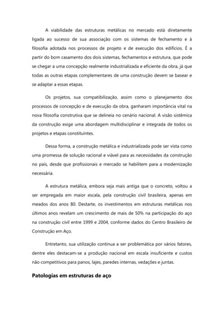 A viabilidade das estruturas metálicas no mercado está diretamente
ligada ao sucesso de sua associação com os sistemas de fechamento e à
filosofia adotada nos processos de projeto e de execução dos edifícios. É a
partir do bom casamento dos dois sistemas, fechamentos e estrutura, que pode
se chegar a uma concepção realmente industrializada e eficiente da obra, já que
todas as outras etapas complementares de uma construção devem se basear e
se adaptar a essas etapas.
Os projetos, sua compatibilização, assim como o planejamento dos
processos de concepção e de execução da obra, ganharam importância vital na
nova filosofia construtiva que se delineia no cenário nacional. A visão sistêmica
da construção exige uma abordagem multidisciplinar e integrada de todos os
projetos e etapas constituintes.
Dessa forma, a construção metálica e industrializada pode ser vista como
uma promessa de solução racional e viável para as necessidades da construção
no país, desde que profissionais e mercado se habilitem para a modernização
necessária.
A estrutura metálica, embora seja mais antiga que o concreto, voltou a
ser empregada em maior escala, pela construção civil brasileira, apenas em
meados dos anos 80. Destarte, os investimentos em estruturas metálicas nos
últimos anos revelam um crescimento de mais de 50% na participação do aço
na construção civil entre 1999 e 2004, conforme dados do Centro Brasileiro de
Construção em Aço.
Entretanto, sua utilização continua a ser problemática por vários fatores,
dentre eles destacam-se a produção nacional em escala insuficiente e custos
não competitivos para panos, lajes, paredes internas, vedações e juntas.
Patologias em estruturas de aço
 