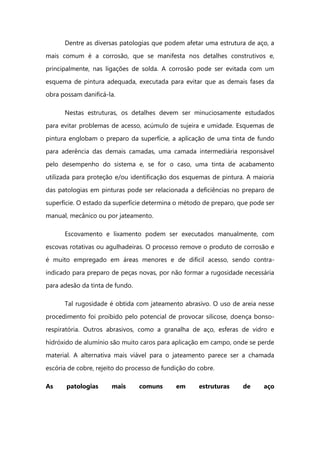 Dentre as diversas patologias que podem afetar uma estrutura de aço, a
mais comum é a corrosão, que se manifesta nos detalhes construtivos e,
principalmente, nas ligações de solda. A corrosão pode ser evitada com um
esquema de pintura adequada, executada para evitar que as demais fases da
obra possam danificá-la.
Nestas estruturas, os detalhes devem ser minuciosamente estudados
para evitar problemas de acesso, acúmulo de sujeira e umidade. Esquemas de
pintura englobam o preparo da superfície, a aplicação de uma tinta de fundo
para aderência das demais camadas, uma camada intermediária responsável
pelo desempenho do sistema e, se for o caso, uma tinta de acabamento
utilizada para proteção e/ou identificação dos esquemas de pintura. A maioria
das patologias em pinturas pode ser relacionada a deficiências no preparo de
superfície. O estado da superfície determina o método de preparo, que pode ser
manual, mecânico ou por jateamento.
Escovamento e lixamento podem ser executados manualmente, com
escovas rotativas ou agulhadeiras. O processo remove o produto de corrosão e
é muito empregado em áreas menores e de difícil acesso, sendo contra-
indicado para preparo de peças novas, por não formar a rugosidade necessária
para adesão da tinta de fundo.
Tal rugosidade é obtida com jateamento abrasivo. O uso de areia nesse
procedimento foi proibido pelo potencial de provocar silicose, doença bonso-
respiratória. Outros abrasivos, como a granalha de aço, esferas de vidro e
hidróxido de alumínio são muito caros para aplicação em campo, onde se perde
material. A alternativa mais viável para o jateamento parece ser a chamada
escória de cobre, rejeito do processo de fundição do cobre.
As patologias mais comuns em estruturas de aço
 