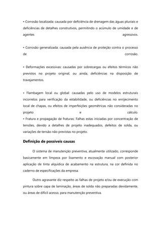 • Corrosão localizada: causada por deficiência de drenagem das águas pluviais e
deficiências de detalhes construtivos, permitindo o acúmulo de umidade e de
agentes agressivos.
• Corrosão generalizada: causada pela ausência de proteção contra o processo
de corrosão.
• Deformações excessivas: causadas por sobrecargas ou efeitos térmicos não
previstos no projeto original, ou ainda, deficiências na disposição de
travejamentos.
• Flambagem local ou global: causadas pelo uso de modelos estruturais
incorretos para verificação da estabilidade, ou deficiências no enrijecimento
local de chapas, ou efeitos de imperfeições geométricas não consideradas no
projeto e cálculo.
• Fratura e propagação de fraturas: Falhas estas iniciadas por concentração de
tensões, devido a detalhes de projeto inadequados, defeitos de solda, ou
variações de tensão não previstas no projeto.
Definição de possíveis causas
O sistema de manutenção preventiva, atualmente utilizado, corresponde
basicamente em limpeza por lixamento e escovação manual com posterior
aplicação de tinta alquídica de acabamento na estrutura, na cor definida no
caderno de especificações da empresa.
Outro agravante diz respeito as falhas de projeto e/ou de execução com
pintura sobre capa de laminação, áreas de solda não preparadas devidamente,
ou áreas de difícil acesso, para manutenção preventiva.
 