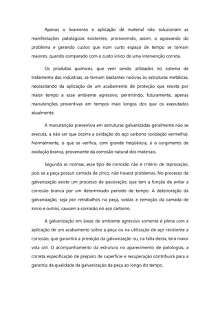 Apenas o lixamento e aplicação de material não solucionam as
manifestações patológicas existentes, promovendo, assim, o agravando do
problema e gerando custos que num curto espaço de tempo se tornam
maiores, quando comparado com o custo único de uma intervenção correta.
Os produtos químicos, que vem sendo utilizados no sistema de
tratamento das indústrias, se tornam bastantes nocivos às estruturas metálicas,
necessitando da aplicação de um acabamento de proteção que resista por
maior tempo a esse ambiente agressivo, permitindo, futuramente, apenas
manutenções preventivas em tempos mais longos dos que os executados
atualmente.
A manutenção preventiva em estruturas galvanizadas geralmente não se
executa, a não ser que ocorra a oxidação do aço carbono (oxidação vermelha).
Normalmente, o que se verifica, com grande freqüência, é o surgimento de
oxidação branca, proveniente da corrosão natural dos materiais.
Segundo as normas, esse tipo de corrosão não é critério de reprovação,
pois se a peça possuir camada de zinco, não haverá problemas. No processo de
galvanização existe um processo de passivação, que tem a função de evitar a
corrosão branca por um determinado período de tempo. A deterioração da
galvanização, seja por retrabalhos na peça, soldas e remoção da camada de
zinco e outros, causam a corrosão no aço carbono.
A galvanização em áreas de ambiente agressivo somente é plena com a
aplicação de um acabamento sobre a peça ou na utilização de aço resistente a
corrosão, que garantirá a proteção da galvanização ou, na falta desta, terá maior
vida útil. O acompanhamento da estrutura no aparecimento de patologias, a
correta especificação de preparo de superfície e recuperação contribuirá para a
garantia da qualidade da galvanização da peça ao longo do tempo.
 