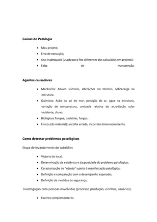 Causas de Patologia
Mau projeto;
Erro de execução;
Uso inadequado (usado para fins diferentes dos calculados em projeto);
Falta de manutenção.
Agentes causadores
Mecânicos: Abalos sísmicos, alterações no terreno, sobrecarga na
estrutura.
Químicos: Ação do sal do mar, poluição do ar, água na estrutura,
variação de temperatura, umidade relativa do ar,radiação solar
incidente, chuva.
Biológicos:Fungos, bactérias, fungos.
Físicos (do material): escolha errada, incorreto dimensionamento.
Como detectar problemas patológicos
Etapa de levantamento de subsídios
Vistoria do local;
Determinação da existência e da gravidade do problema patológico;
Caracterização do “objeto” sujeito à manifestação patológica;
Definição e comparação com o desempenho esperado;
Definição de medidas de segurança;
Investigação com pessoas envolvidas (processo produção, vizinhos, usuários);
Exames complementares;
 