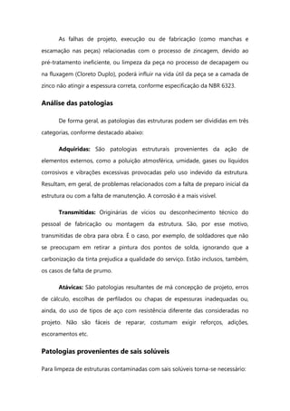 As falhas de projeto, execução ou de fabricação (como manchas e
escamação nas peças) relacionadas com o processo de zincagem, devido ao
pré-tratamento ineficiente, ou limpeza da peça no processo de decapagem ou
na fluxagem (Cloreto Duplo), poderá influir na vida útil da peça se a camada de
zinco não atingir a espessura correta, conforme especificação da NBR 6323.
Análise das patologias
De forma geral, as patologias das estruturas podem ser divididas em três
categorias, conforme destacado abaixo:
Adquiridas: São patologias estruturais provenientes da ação de
elementos externos, como a poluição atmosférica, umidade, gases ou líquidos
corrosivos e vibrações excessivas provocadas pelo uso indevido da estrutura.
Resultam, em geral, de problemas relacionados com a falta de preparo inicial da
estrutura ou com a falta de manutenção. A corrosão é a mais visível.
Transmitidas: Originárias de vícios ou desconhecimento técnico do
pessoal de fabricação ou montagem da estrutura. São, por esse motivo,
transmitidas de obra para obra. É o caso, por exemplo, de soldadores que não
se preocupam em retirar a pintura dos pontos de solda, ignorando que a
carbonização da tinta prejudica a qualidade do serviço. Estão inclusos, também,
os casos de falta de prumo.
Atávicas: São patologias resultantes de má concepção de projeto, erros
de cálculo, escolhas de perfilados ou chapas de espessuras inadequadas ou,
ainda, do uso de tipos de aço com resistência diferente das consideradas no
projeto. Não são fáceis de reparar, costumam exigir reforços, adições,
escoramentos etc.
Patologias provenientes de sais solúveis
Para limpeza de estruturas contaminadas com sais solúveis torna-se necessário:
 