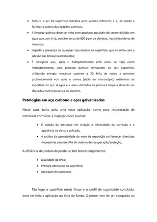 Reduzir o pH da superfície metálica para valores inferiores a 7, de modo a
facilitar a quebra das ligações químicas;
A limpeza química deve ser feita com produtos passíveis de serem diluídos em
água que, por si só, contém cerca de 600 ppm de cloretos, neutralizando-os de
imediato;
Impedir a presença de qualquer tipo resíduo na superfície, que interfira com a
adesão das tintas/revestimentos;
É desejável que, após o hidrojateamento com areia, se faça outro
hidrojateamento, com produto químico removedor de sais específico,
utilizando energia mecânica superior a 20 MPa de modo a penetrar
profundamente nos vales e cumes (visão ao microscópio) existentes na
superfície do aço. A água e a areia utilizados na primeira limpeza deverão ser
checadas contra presença de cloretos.
Patologias em aço carbono e aços galvanizados
Neste caso, tanto para uma nova aplicação, como para recuperação de
estruturas corroídas, a inspeção deve analisar:
O estado da estrutura em relação à intensidade da corrosão e a
aparência da pintura aplicada;
A análise da agressividade do meio de exposição vai fornecer diretrizes
necessárias para escolha do sistema de recuperação/proteção;
A eficiência da pintura depende de três fatores importantes:
Qualidade da tinta;
Preparo adequado da superfície;
Aplicação dos produtos.
Tão logo a superfície esteja limpa e o perfil de rugosidade concluído,
deve ser feita a aplicação da tinta de fundo. O primer tem de ser adequado ao
 