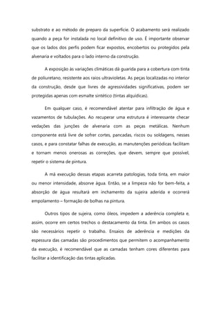 substrato e ao método de preparo da superfície. O acabamento será realizado
quando a peça for instalada no local definitivo de uso. É importante observar
que os lados dos perfis podem ficar expostos, encobertos ou protegidos pela
alvenaria e voltados para o lado interno da construção.
A exposição às variações climáticas dá guarida para a cobertura com tinta
de poliuretano, resistente aos raios ultravioletas. As peças localizadas no interior
da construção, desde que livres de agressividades significativas, podem ser
protegidas apenas com esmalte sintético (tintas alquídicas).
Em qualquer caso, é recomendável atentar para infiltração de água e
vazamentos de tubulações. Ao recuperar uma estrutura é interessante checar
vedações das junções de alvenaria com as peças metálicas. Nenhum
componente está livre de sofrer cortes, pancadas, riscos ou soldagens, nesses
casos, e para constatar falhas de execução, as manutenções periódicas facilitam
e tornam menos onerosas as correções, que devem, sempre que possível,
repetir o sistema de pintura.
A má execução dessas etapas acarreta patologias, toda tinta, em maior
ou menor intensidade, absorve água. Então, se a limpeza não for bem-feita, a
absorção de água resultará em inchamento da sujeira aderida e ocorrerá
empolamento – formação de bolhas na pintura.
Outros tipos de sujeira, como óleos, impedem a aderência completa e,
assim, ocorre em certos trechos o destacamento da tinta. Em ambos os casos
são necessários repetir o trabalho. Ensaios de aderência e medições da
espessura das camadas são procedimentos que permitem o acompanhamento
da execução, é recomendável que as camadas tenham cores diferentes para
facilitar a identificação das tintas aplicadas.
 