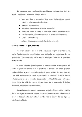 Nas estruturas com manifestações patológicas, a recuperação deve ser
feita consoante procedimentos listados abaixo:
Lavar com água e tensoativo (detergente biodegradáveis) usando
escova de náilon ou manta não tecida;
Enxaguar com água limpa;
Deixar secar naturalmente ou usar ar comprimido;
Limpar com escova de arame de aço ou com lixadeira (disco de escova);
Remover a poeira, utilizando-se escovas de pêlo ou ar comprimido;
Aplicar a tinta de fundo;
Aplicar a tinta de acabamento (poliuretânica ou epóxi).
Pintura sobre aço galvanizado
Por serem fáceis de achar, as tintas alquídicas ou primers sintéticos são
muito freqüentemente especificados para aplicação em estruturas de aço
galvanizado. É comum que, meses após a aplicação, comecem a apresentar
destacamento.
Os óleos vegetais que compõem as resinas contêm ácidos graxos. Os
ácidos reagem em contato com os produtos de corrosão do zinco, que tem
caráter alcalino. Assim, é formado sabão de zinco (reação de saponificação).
Com alta permeabilidade, após algum tempo, a tinta está aderida não ao
substrato, mas sobre os produtos de corrosão – óxidos, hidróxidos e sabões de
zinco. Como são solúveis, esses produtos ocasionam o surgimento de bolhas,
agravando ainda mais o destacamento.
O envelhecimento precoce da camada alquídica é outro efeito negativo
da má utilização dessas tintas sobre o zinco. Ao perder aderência e flexibilidade,
ocorre o fissuramento, aumentando ainda mais a penetração de água na
interface metal-tinta.
 