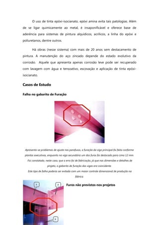O uso de tinta epóxi-isocianato, epóxi amina evita tais patologias. Além
de se ligar quimicamente ao metal, é insaponificável e oferece base de
aderência para sistemas de pintura alquídicos, acrílicos, a linha do epóxi e
poliuretanos, dentre outros.
Há obras (nesse sistema) com mais de 20 anos sem destacamento de
pintura. A manutenção do aço zincado depende do estado evolutivo da
corrosão. Aquele que apresenta apenas corrosão leve pode ser recuperado
com lavagem com água e tensoativo, escovação e aplicação de tinta epóxi-
isocianato.
Casos de Estudo
Falha no gabarito de Furação
Apresenta-se problemas de ajuste nos parafusos, a furação da viga principal foi feita conforme
plantas executivas, enquanto na viga secundária um dos furos foi deslocado para cima 12 mm.
Foi constatado, neste caso, que o erro foi de fabricação, já que nas dimensões e detalhes de
projeto, o gabarito de furação das vigas era coincidente.
Este tipo de falha poderia ser evitada com um maior controle dimensional de produção na
fábrica.
Furos não previstos nos projetos
 